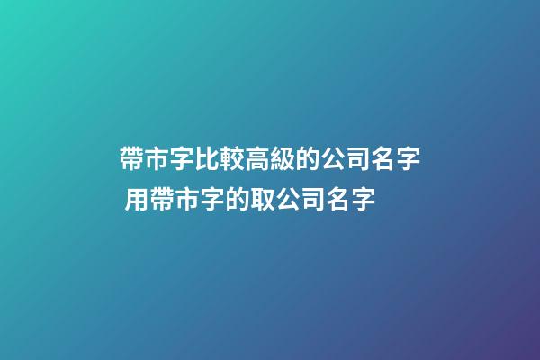 帶市字比較高級的公司名字 用帶市字的取公司名字-第1張-公司起名-玄機(jī)派